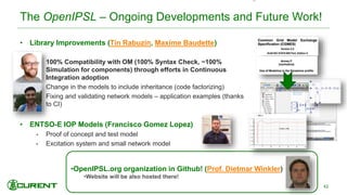•OpenIPSL.org organization in Github! (Prof. Dietmar Winkler)
•Website will be also hosted there!
The OpenIPSL – Ongoing Developments and Future Work!
• Library Improvements (Tin Rabuzin, Maxime Baudette)
• 100% Compatibility with OM (100% Syntax Check, ~100%
Simulation for components) through efforts in Continuous
Integration adoption
• Change in the models to include inheritance (code factorizing)
• Fixing and validating network models – application examples (thanks
to CI)
• ENTSO-E IOP Models (Francisco Gomez Lopez)
• Proof of concept and test model
• Excitation system and small network model
42
 