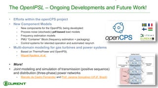 The OpenIPSL – Ongoing Developments and Future Work!
• Efforts within the openCPS project
• New Component Models
• New components for the OpenIPSL being developled:
• Process noise (stochastic) pdf-based load models
• Frequency estimation models
• PMU “Container” Block (frequency estimation + packaging)
• Control systems for islanded operation and automated resynch
• Multi-domain modeling for gas turbines and power systems
• Based on ThermoPower and OpenIPSL
• Miguel Aguilera, et al.
• More!
• Joint modeling and simulation of transmission (positive sequence)
and distribution (three-phase) power networks
• Marcelo de Castro Fernandez and Prof. Janaina Gonçalvez (UFJF, Brazil)
43
 