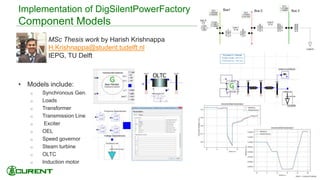 Implementation of DigSilentPowerFactory
Component Models
 MSc Thesis work by Harish Krishnappa
H.Krishnappa@student.tudelft.nl
IEPG, TU Delft
• Models include:
o Synchronous Gen.
o Loads
o Transformer
o Transmission Line
o Exciter
o OEL
o Speed governor
o Steam turbine
o OLTC
o Induction motor
50
 
