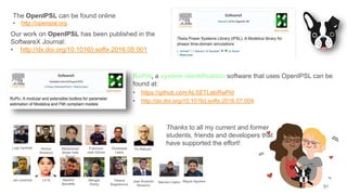 51
Luigi Vanfretti Tin RabuzinAchour
Amazouz
Mohammed
Ahsan Adib
Murad
Francisco
José Gómez
Jan Lavenius Le Qi Maxime
Baudette
Mengjia
Zhang
Tetiana
Bogodorova
Giusseppe
Laera
Joan Russiñol
Mussons
The OpenIPSL can be found online
• http://openipsl.org
RaPId, a system identification software that uses OpenIPSL can be
found at:
• https://github.com/ALSETLab/RaPId
• http://dx.doi.org/10.1016/j.softx.2016.07.004
Thanks to all my current and former
students, friends and developers that
have supported the effort!
Our work on OpenIPSL has been published in the
SoftwareX Journal:
• http://dx.doi.org/10.1016/j.softx.2016.05.001
Marcelo Castro Miguel Aguilera
 
