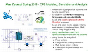 New Course! Spring 2018 - CPS Modeling, Simulation and Analysis
• Understand cyber-physical systems and
how to model them.
• Lean about standardized modeling
languages and compliant tools
• Learn and become proficient with the
Modelica language
• Learn and apply model-based systems
engineering concepts and tools (UML,
SysML using Papyrus RT)
• Apply identification, control and
optimization techniques to CPS systems
• Apply its use for analysis of:
 Power systems
 Energy efficient building automation
 Multi-domain energy systems
 Cyber-physical systems design and
analysis 6
 