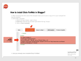 10	
 ?
How to install Dixio ForWeb in Blogger?
<!-- Dixio ForWeb ?
<script type="text/javascript>
var g_cPartnerId = 'dfw-all; var g_cTheme='dixio_1_0;
</script><script type="text/javascript" charset="UTF-8" src=/slideshow/dfw-pressbook-en/20922893/"http:/www.dixio.com/ifaces/
dixioforyoursite/jsgic.js"></script>
2. After accessing the html code of the template make sure to save a copy of it in your computer for
security reasons.
3. Edit HTMLs template:
1. Search the tag </body>, right in front,
2. Paste the code that we provided right before the tag </body>
3. Click on Save template
4. And you already have installed Dixio ForWeb!
INSERT
HERE
DIXIO FORWEB
CODE
 