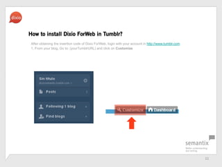 11	
 ?
How to install Dixio ForWeb in Tumblr?
After obtaining the insertion code of Dixio ForWeb, login with your account in http://www.tumblr.com
1. From your blog, Go to: (yourTumblrURL) and click on Customize
 
