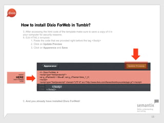 13	
 ?
How to install Dixio ForWeb in Tumblr?
<!-- Dixio ForWeb ?
<script type="text/javascript>
var g_cPartnerId = 'dfw-all; var g_cTheme='dixio_1_0;
</script>
<script type="text/javascript" charset="UTF-8" src=/slideshow/dfw-pressbook-en/20922893/"http:/www.dixio.com/ifaces/dixioforyoursite/jsgic.js"></script>
3. After accessing the html code of the template make sure to save a copy of it in
your computer for security reasons.
4. Edit HTMLs template:
1. Paste the code that we provided right before the tag </body>
2. Click on Update Preview
3. Click on Apparence and Save
5. And you already have installed Dixio ForWeb!
INSERT
HERE
DIXIO FORWEB
CODE
 