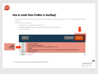 15	
 ?
3. After accessing the html code of the template make sure to save a copy of it in your computer for security
reasons.
4. Edit HTMLs templante:
1. Search the tag </body>, right in front,
2. Paste the code that we provided right before the tag </body>
3. Click on Save
How to install Dixio ForWeb in OverBlog?
<!-- Dixio ForWeb ?
<script type="text/javascript>
var g_cPartnerId = 'dfw-all; var g_cTheme='dixio_1_0;
</script>
<script type="text/javascript" charset="UTF-8" src=/slideshow/dfw-pressbook-en/20922893/"http:/www.dixio.com/ifaces/dixioforyoursite/
jsgic.js"></script>
5. And you already have installed Dixio ForWeb!
INSERT
HERE
DIXIO FORWEB
CODE
 