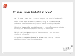 3	
 ?
Why should I include Dixio ForWeb on my web?
?? Dixio is easy to use: users can query any word just by double clicking on it.
?? Users obtain more information without having to leave the website
(definitions, translations and encyclopedic content, including Wikipedia).
?? Dixio improves reading comprehension. By means of a semantic analysis,
Dixio provides the most appropriate meaning for the context.
?? Dixio is not intrusive and does not distract the users attention when
reading on the website.
?? Dixio ForWeb does not reduce your blogs speed because it queries
databases housed in the Semantix servers.
 