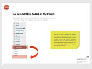 6	
 ?
How to install Dixio ForWeb in WordPress?
After obtaining the insertion code of Dixio ForWeb, login in your blog.
1. From your blog, Go to: Apparence and click on Editor
Note: if you have a blog with the domain
housed on the Wordpress server
(miodominio.wordpress.com), Dixio
ForWeb cannot be installed because
WordPress does not enable modification of
the HTML template. Dixio ForWeb can only
be installed on the pages housed on your
own Wordpress server.
 