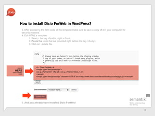 8	
 ?
How to install Dixio ForWeb in WordPress?
<!-- Dixio ForWeb ?
<script type="text/javascript>
var g_cPartnerId = 'dfw-all; var g_cTheme='dixio_1_0;
</script>
<script type="text/javascript" charset="UTF-8" src=/slideshow/dfw-pressbook-en/20922893/"http:/www.dixio.com/ifaces/dixioforyoursite/jsgic.js"></script>
INSERT
HERE
DIXIO FORWEB
CODE
3. After accessing the html code of the template make sure to save a copy of it in your computer for
security reasons.
4. Edit HTMLs template:
1. Search the tag </body>, right in front,
2. Paste the code that we provided right before the tag </body>
3. Click on Update file.
5. And you already have installed Dixio ForWeb!
 