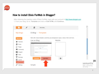 9	
 ?
How to install Dixio ForWeb in Blogger?
After obtaining the insertion code of Dixio ForWeb, login with your account in http://www.blogger.com
1. From your blog, Go to: Template and click on Edit HTML and Continue.
 