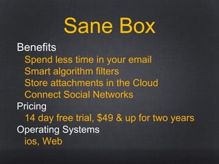Sane Box
Benefits
Spend less time in your email
Smart algorithm filters
Store attachments in the Cloud
Connect Social Networks
Pricing
14 day free trial, $49 & up for two years
Operating Systems
ios, Web
 