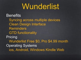 Wunderlist
Benefits
Syncing across multiple devices
Clean Design Interface
Reminders
GTD functionality
Pricing
Wunderlist Free $0, Pro $4.99 month
Operating Systems
ios, Android, Windows Kindle Web
 