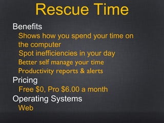 Rescue Time
Benefits
Shows how you spend your time on
the computer
Spot inefficiencies in your day
Better self manage your time
Productivity reports & alerts
Pricing
Free $0, Pro $6.00 a month
Operating Systems
Web
 