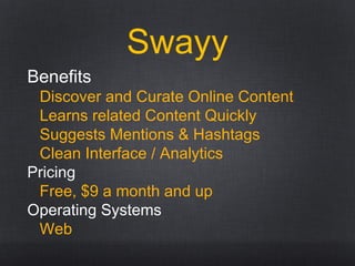 Swayy
Benefits
Discover and Curate Online Content
Learns related Content Quickly
Suggests Mentions & Hashtags
Clean Interface / Analytics
Pricing
Free, $9 a month and up
Operating Systems
Web
 