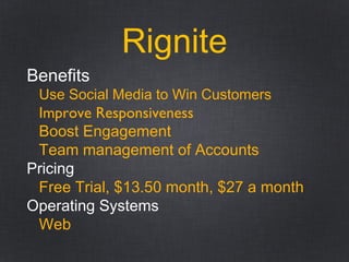 Rignite
Benefits
Use Social Media to Win Customers
Improve Responsiveness
Boost Engagement
Team management of Accounts
Pricing
Free Trial, $13.50 month, $27 a month
Operating Systems
Web
 