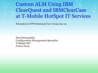 Custom ALM Using IBM
ClearQuest and IBMClearCase
at T-Mobile HotSpot IT Services
Presented at DFW Rational User Group Jan 09




Hari Ramasubbu
Configuration Management Specialist
T-Mobile EIT
Frisco Texas
 