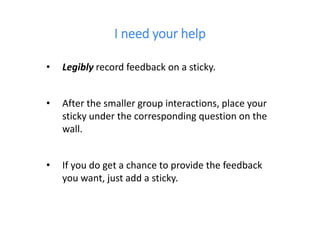 I need your help
• Legibly record feedback on a sticky.
• After the smaller group interactions, place your
sticky under the corresponding question on the
wall.
• If you do get a chance to provide the feedback
you want, just add a sticky.
 