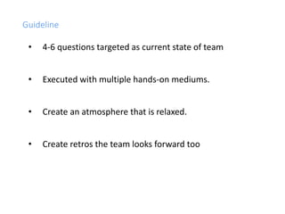 Guideline
• 4-6 questions targeted as current state of team
• Executed with multiple hands-on mediums.
• Create an atmosphere that is relaxed.
• Create retros the team looks forward too
 