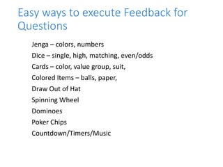 Easy ways to execute Feedback for
Questions
Jenga – colors, numbers
Dice – single, high, matching, even/odds
Cards – color, value group, suit,
Colored Items – balls, paper,
Draw Out of Hat
Spinning Wheel
Dominoes
Poker Chips
Countdown/Timers/Music
 