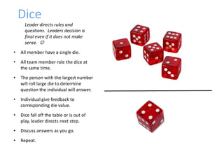 Dice
Leader directs rules and
questions. Leaders decision is
final even if it does not make
sense. 
• All member have a single die.
• All team member role the dice at
the same time.
• The person with the largest number
will roll large die to determine
question the individual will answer.
• Individual give feedback to
corresponding die value.
• Dice fall off the table or is out of
play, leader directs next step.
• Discuss answers as you go.
• Repeat.
 
