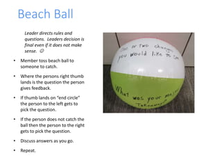 Beach Ball
Leader directs rules and
questions. Leaders decision is
final even if it does not make
sense. 
• Member toss beach ball to
someone to catch.
• Where the persons right thumb
lands is the question the person
gives feedback.
• If thumb lands on “end circle”
the person to the left gets to
pick the question.
• If the person does not catch the
ball then the person to the right
gets to pick the question.
• Discuss answers as you go.
• Repeat.
 