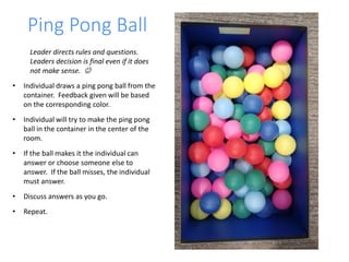 Ping Pong Ball
Leader directs rules and questions.
Leaders decision is final even if it does
not make sense. 
• Individual draws a ping pong ball from the
container. Feedback given will be based
on the corresponding color.
• Individual will try to make the ping pong
ball in the container in the center of the
room.
• If the ball makes it the individual can
answer or choose someone else to
answer. If the ball misses, the individual
must answer.
• Discuss answers as you go.
• Repeat.
 