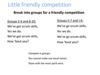 Little friendly competition
Groups 2-4 and 8-10:
We’ve got scrum skills,
Yes we do.
We’ve got scrum skills,
How ‘bout you?
Groups 5-7 and J-K:
We’ve go scrum skills,
Yes we do.
We’ve go scrum skills,
How ‘bout you?
Compete in groups:
You cannot make any vocal noises.
Team with the most spirit wins.
Break into groups for a friendly competition
 