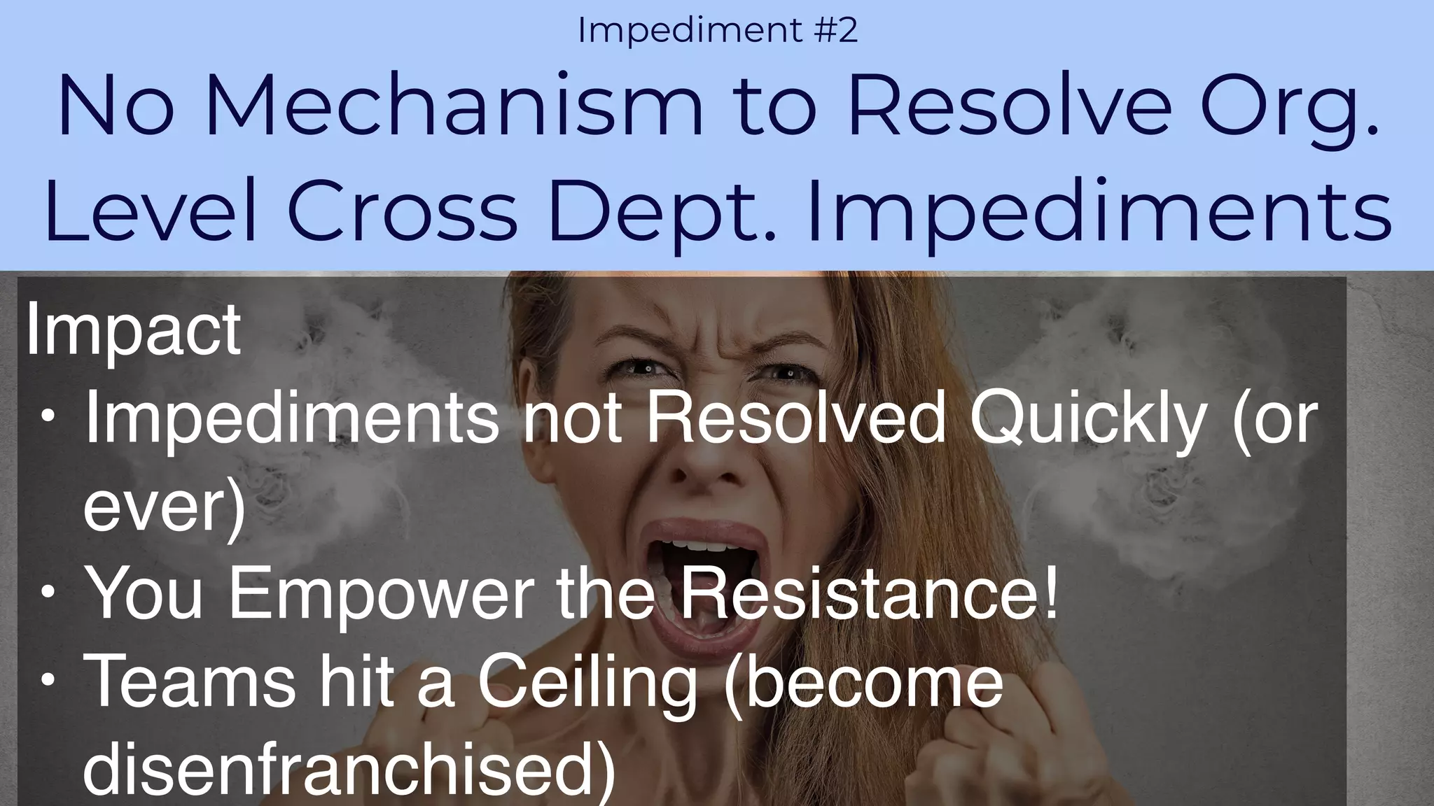 PROPRIETARY AND CONFIDENTIALAGILE VELOCITY ACCELERATE AGILITY
CHALLENGE 1
Impediment #2
No Mechanism to Resolve Org.
Level Cross Dept. Impediments
Impact
• Impediments not Resolved Quickly (or
ever)
• You Empower the Resistance!
• Teams hit a Ceiling (become
disenfranchised)
 
