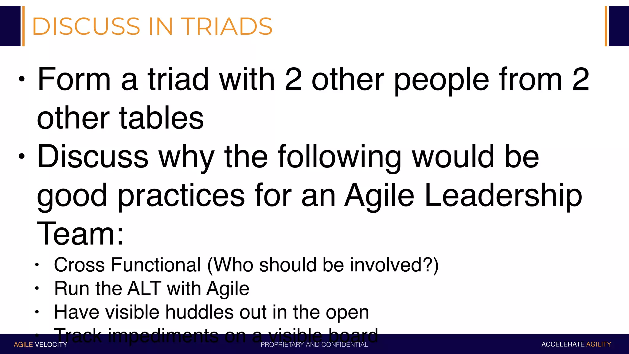 PROPRIETARY AND CONFIDENTIALAGILE VELOCITY ACCELERATE AGILITY
DISCUSS IN TRIADS
• Form a triad with 2 other people from 2
other tables
• Discuss why the following would be
good practices for an Agile Leadership
Team:
• Cross Functional (Who should be involved?)
• Run the ALT with Agile
• Have visible huddles out in the open
• Track impediments on a visible board
 