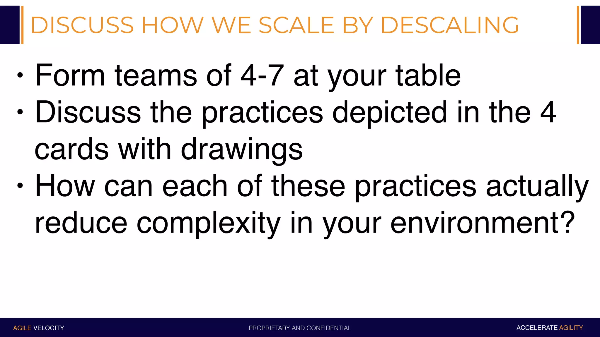 PROPRIETARY AND CONFIDENTIALAGILE VELOCITY ACCELERATE AGILITY
DISCUSS HOW WE SCALE BY DESCALING
• Form teams of 4-7 at your table
• Discuss the practices depicted in the 4
cards with drawings
• How can each of these practices actually
reduce complexity in your environment?
 