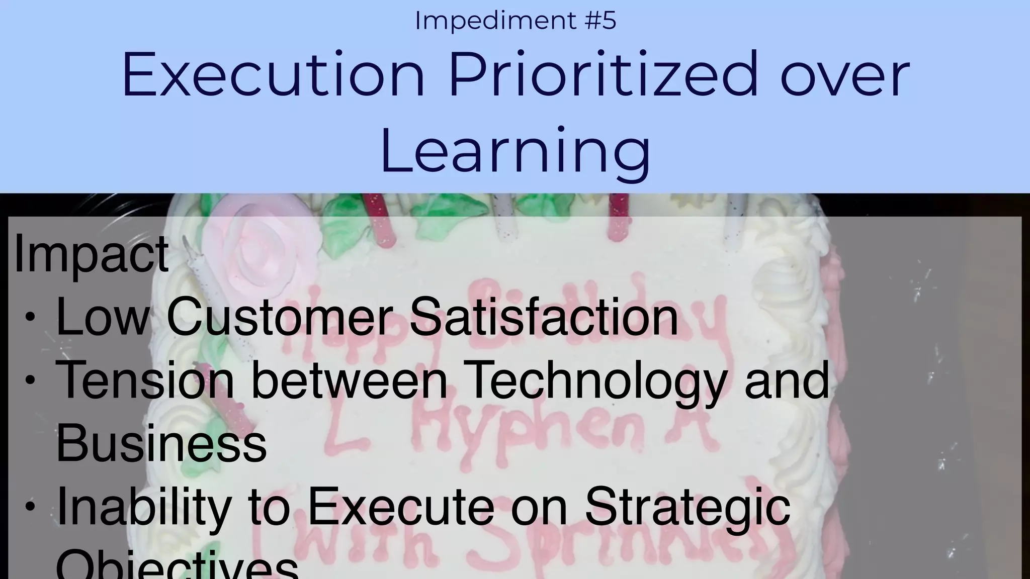 PROPRIETARY AND CONFIDENTIALAGILE VELOCITY ACCELERATE AGILITY
CHALLENGE 1
Impediment #5
Execution Prioritized over
Learning
Impact
• Low Customer Satisfaction
• Tension between Technology and
Business
• Inability to Execute on Strategic
 