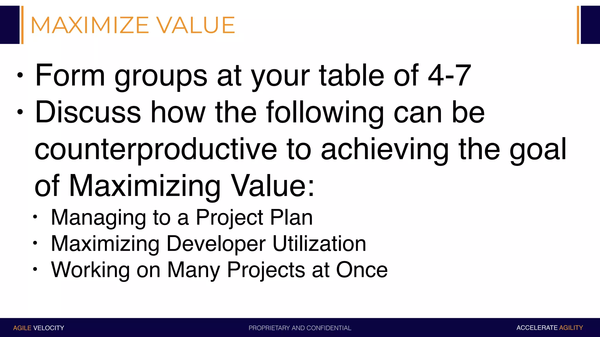 PROPRIETARY AND CONFIDENTIALAGILE VELOCITY ACCELERATE AGILITY
MAXIMIZE VALUE
• Form groups at your table of 4-7
• Discuss how the following can be
counterproductive to achieving the goal
of Maximizing Value:
• Managing to a Project Plan
• Maximizing Developer Utilization
• Working on Many Projects at Once
 