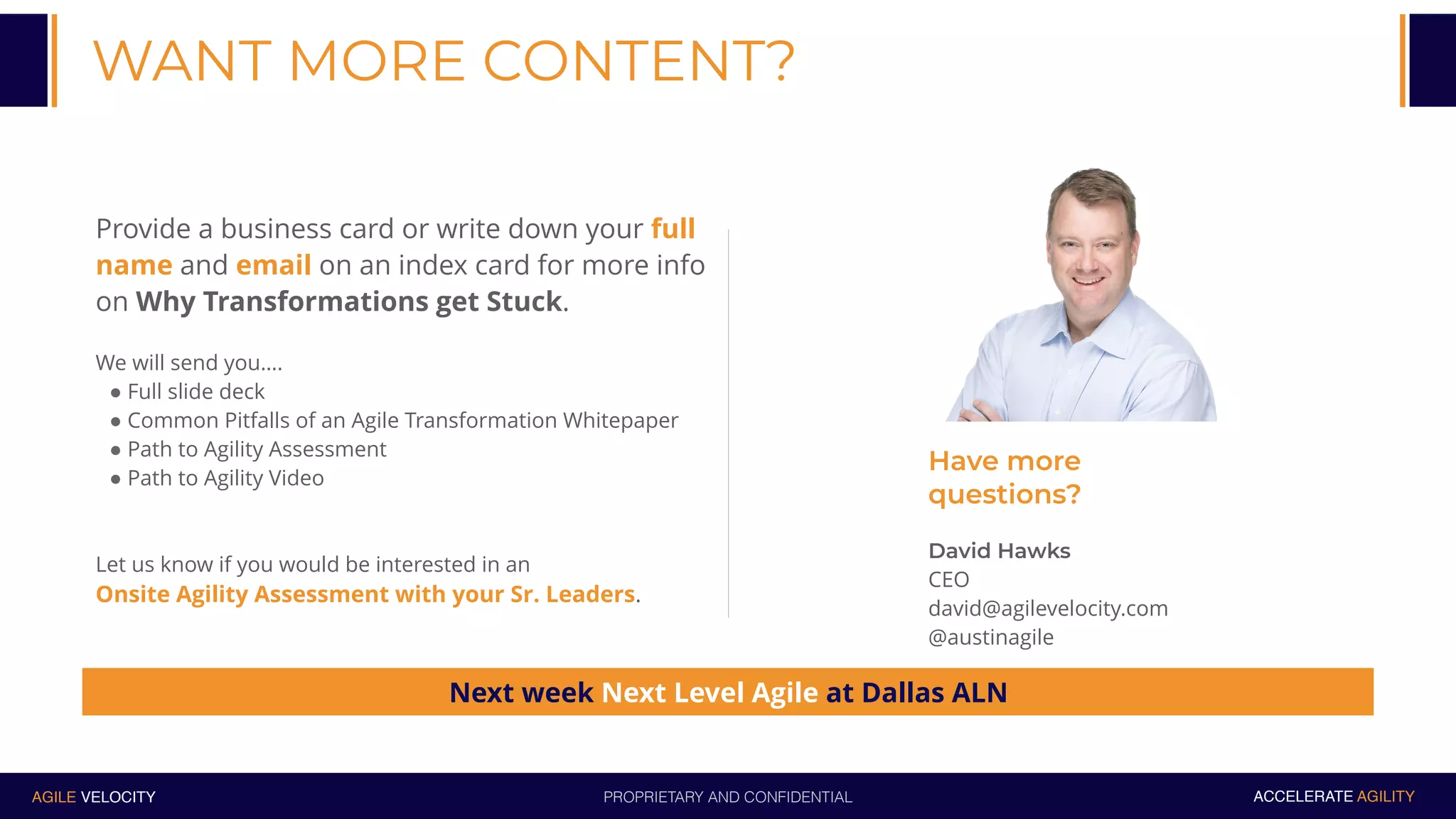 PROPRIETARY AND CONFIDENTIALAGILE VELOCITY ACCELERATE AGILITY
WANT MORE CONTENT?
Provide a business card or write down your full
name and email on an index card for more info
on Why Transformations get Stuck.
We will send you….
" Full slide deck
" Common Pitfalls of an Agile Transformation Whitepaper
" Path to Agility Assessment
" Path to Agility Video
Let us know if you would be interested in an
Onsite Agility Assessment with your Sr. Leaders.
Have more
questions?
David Hawks
CEO
david@agilevelocity.com
@austinagile
Next week Next Level Agile at Dallas ALN
 