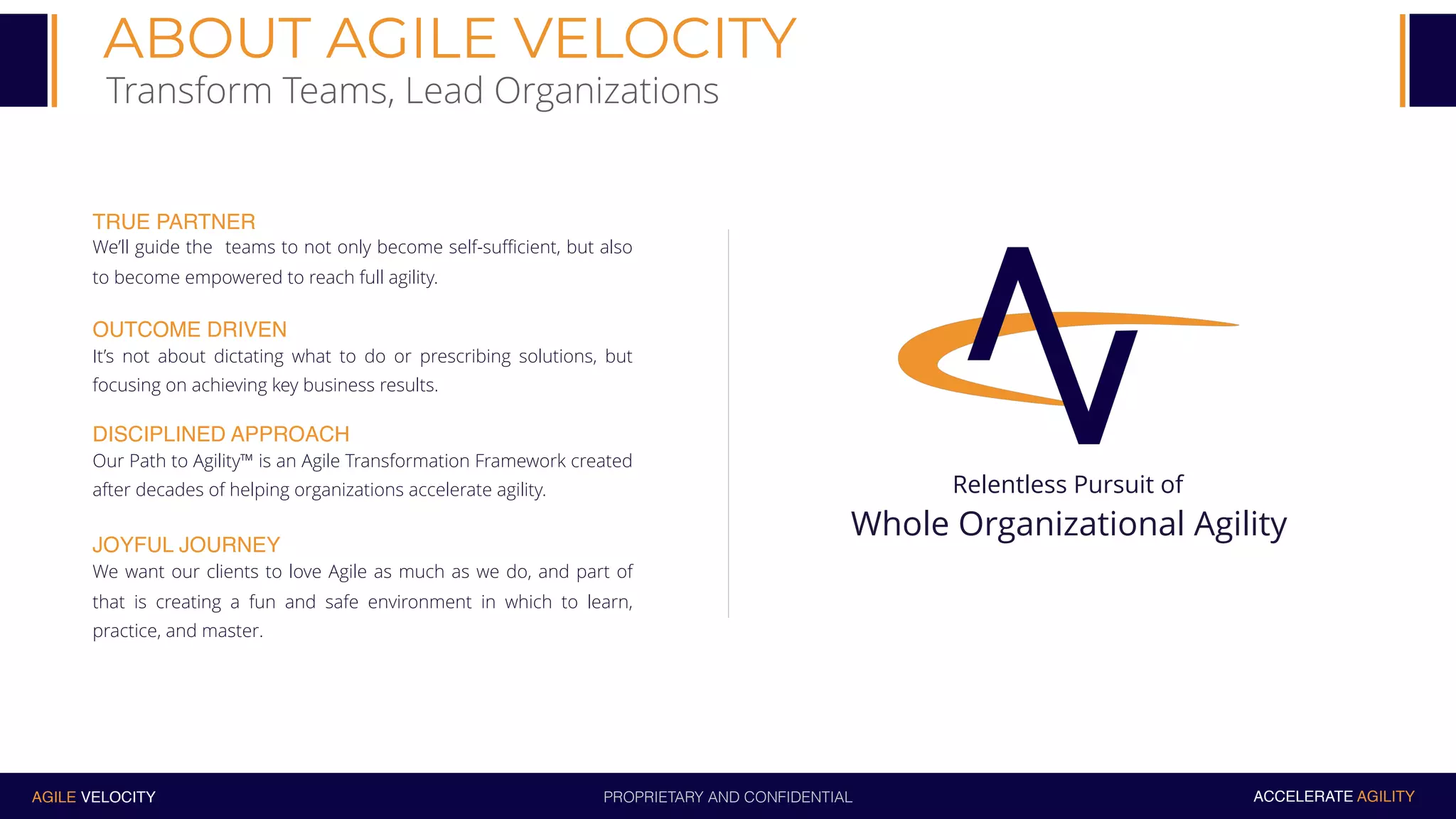 PROPRIETARY AND CONFIDENTIALAGILE VELOCITY ACCELERATE AGILITY
ABOUT AGILE VELOCITY
Transform Teams, Lead Organizations
Relentless Pursuit of
Whole Organizational Agility
TRUE PARTNER
We’ll guide the teams to not only become self-sufficient, but also
to become empowered to reach full agility.
OUTCOME DRIVEN
It’s not about dictating what to do or prescribing solutions, but
focusing on achieving key business results.
DISCIPLINED APPROACH
Our Path to Agility™ is an Agile Transformation Framework created
after decades of helping organizations accelerate agility.
JOYFUL JOURNEY
We want our clients to love Agile as much as we do, and part of
that is creating a fun and safe environment in which to learn,
practice, and master.
 