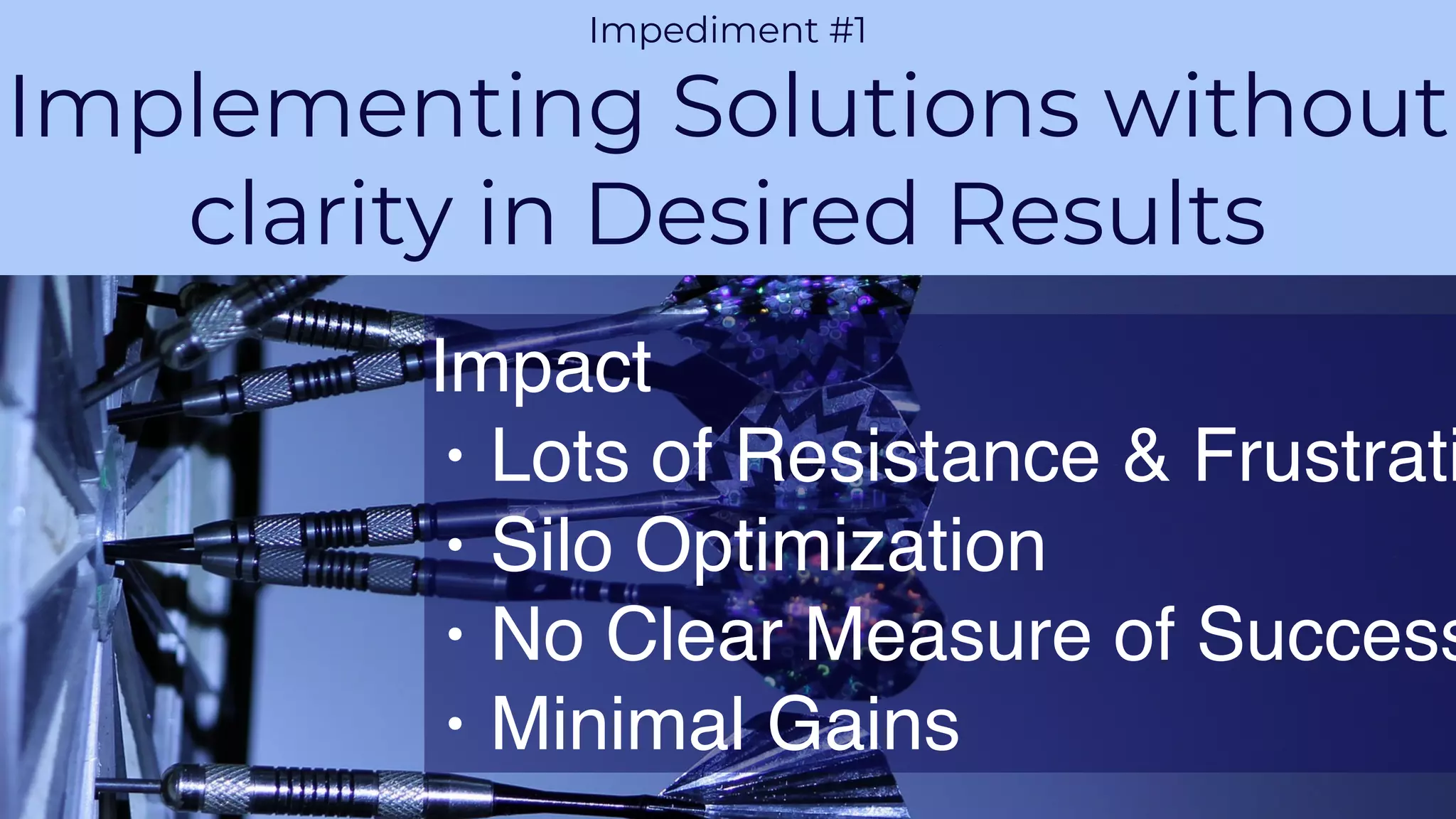 PROPRIETARY AND CONFIDENTIALAGILE VELOCITY ACCELERATE AGILITY
CHALLENGE 1
Impediment #1
Implementing Solutions without
clarity in Desired Results
Impact
• Lots of Resistance & Frustrati
• Silo Optimization
• No Clear Measure of Success
• Minimal Gains
 