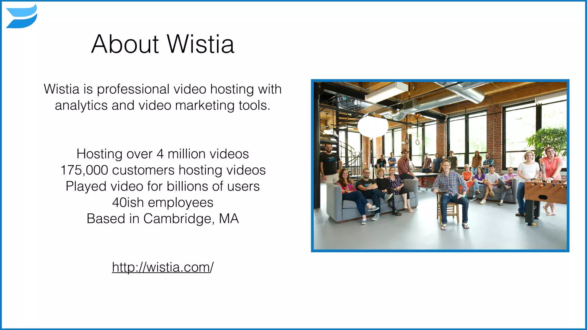 About Wistia
Wistia is professional video hosting with
analytics and video marketing tools.
!
!
Hosting over 4 million videos
175,000 customers hosting videos
Played video for billions of users
40ish employees
Based in Cambridge, MA
!
!
http://wistia.com/
3
 