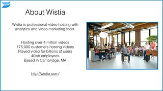 About Wistia
Wistia is professional video hosting with
analytics and video marketing tools.
!
!
Hosting over 4 million videos
175,000 customers hosting videos
Played video for billions of users
40ish employees
Based in Cambridge, MA
!
!
http://wistia.com/
3
 