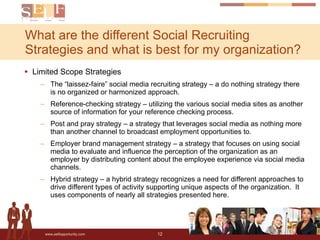 Limited Scope Strategies The “laissez-faire” social media recruiting strategy – a do nothing strategy there is no organized or harmonized approach. Reference-checking strategy – utilizing the various social media sites as another source of information for your reference checking process. Post and pray strategy – a strategy that leverages social media as nothing more than another channel to broadcast employment opportunities to. Employer brand management strategy – a strategy that focuses on using social media to evaluate and influence the perception of the organization as an employer by distributing content about the employee experience via social media channels. Hybrid strategy – a hybrid strategy recognizes a need for different approaches to drive different types of activity supporting unique aspects of the organization.  It uses components of nearly all strategies presented here. What are the different Social Recruiting Strategies and what is best for my organization? 