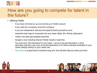 How are you going to compete for talent in the future? Utilizing Twitter If you have not done so, go out and set up a Twitter account. If you work for a company, brand the company. If you are independent, become the expert & brand yourself as such. Important hash tags to incoporate into your tweet: #jobs, #hr, #hiring, #jobsearch Twitter now does geo-targeted searches. Google is now including relevant Twitter results in real time. You only have 140 characters for your tweet.  List your key job description, a short descriptor and then use a tiny url as the destination url to direct potential candidates to your career site/job posting on your career site http://bit.ly/  is a good tool to condense long url's, this will also help you track your links. 