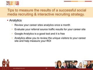 Tips to measure the results of a successful social media recruiting & interactive recruiting strategy.  Analytics Review your career sites analytics once a month Evaluate your referral source traffic results for your career site Google Analytics is a good tool and it is free Analytics allow you to review the unique visitors to your career site and help measure your ROI 