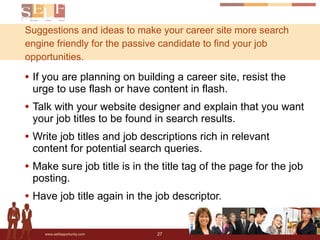 Suggestions and ideas to make your career site more search engine friendly for the passive candidate to find your job opportunities.  If you are planning on building a career site, resist the urge to use flash or have content in flash. Talk with your website designer and explain that you want your job titles to be found in search results. Write job titles and job descriptions rich in relevant content for potential search queries. Make sure job title is in the title tag of the page for the job posting. Have job title again in the job descriptor. 