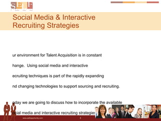 Social Media & Interactive  Recruiting Strategies Every search is a quest. Every quest is a story. Our environment for Talent Acquisition is in constant change.  Using social media and interactive recruiting techniques is part of the rapidly expanding and changing technologies to support sourcing and recruiting. Today we are going to discuss how to incorporate the available social media and interactive recruiting strategies into your 2010 recruiting strategy. 