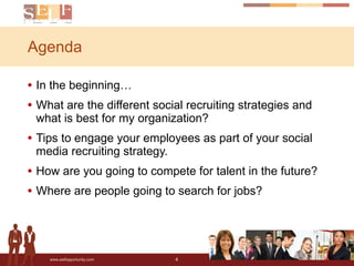 Agenda In the beginning… What are the different social recruiting strategies and what is best for my organization?  Tips to engage your employees as part of your social media recruiting strategy.  How are you going to compete for talent in the future?  Where are people going to search for jobs?  