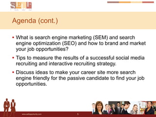 Agenda (cont.) What is search engine marketing (SEM) and search engine optimization (SEO) and how to brand and market your job opportunities? Tips to measure the results of a successful social media recruiting and interactive recruiting strategy.  Discuss ideas to make your career site more search engine friendly for the passive candidate to find your job opportunities.  