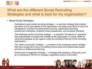 Broad Scope Strategies Centralized social media recruiting strategy — a common strategy that employs recruiters as the sole agents of the organization and relies upon them to carry out full-spectrum activities including direct sourcing, relationship recruiting, employment marketing, employer brand assessment, and employer branding. The employee-centric recruiting strategy — a powerful “full spectrum” approach that exponentially increases the visibility of the organization in social media by using all employees as the agents under the direction/influence of the recruiting organization.  The “talent community” strategy — a variation of the employee-centric strategy that has a longer-term focus on building communities and relationships based primarily on professional learning.  Outsourced management strategy — A strategy that employs a third party such as a marketing or PR firm to manage a significant portion of the effort.  What are the different Social Recruiting Strategies and what is best for my organization? 