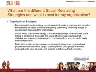 Organizational Strategies Banned social media strategy — a strategy that seeks to minimize the impact of social media for better or worse by blocking or severely restricting access to social media throughout the organization. Social media committee strategy — this strategy recognizes that where social media is concerned, the needs and wants of numerous organizational stakeholders may cross and seeks to coordinate efforts and more effectively marshal resources.  Distributed social media strategy — a strategy that provides organizational guidelines on social media usage, but that permits units/groups within the organization to plan, develop, and execute initiatives without oversight. What are the different Social Recruiting Strategies and what is best for my organization? Strategies from:  www.ere.net , Dr. John Sullivan, Understanding the available social media recruiting strategies, Nov. 16, 2009 