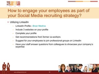 Utilizing LinkedIn LinkedIn Profile -  Brian Medina Include 3 websites on your profile Complete your profile Get recommendations from former co-workers Suggest for your employees to join professional groups on LinkedIn Have your staff answer questions from colleagues to showcase your company’s expertise How to engage your employees as part of your Social Media recruiting strategy? 