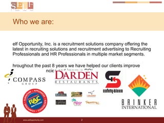 Who we are: Self Opportunity, Inc. is a recruitment solutions company offering the latest in recruiting solutions and recruitment advertising to Recruiting Professionals and HR Professionals in multiple market segments. Throughout the past 8 years we have helped our clients improve recruiting effeciencies and improve ROI. 