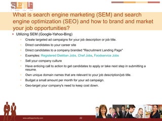 What is search engine marketing (SEM) and search engine optimization (SEO) and how to brand and market your job opportunities? Utilizing SEM (Google-Yahoo-Bing) Create targeted ad campaigns for your job description or job title. Direct candidates to your career site Direct candidates to a company branded "Recruitment Landing Page" Examples:  Registered Dietitian Jobs,   Chef Jobs ,  Foodservice Jobs Sell your company culture Have enticing call to action to get candidates to apply or take next step in submitting a resume. Own unique domain names that are relevant to your job description/job title.  Budget a small amount per month for your ad campaign. Geo-target your company's need to keep cost down. 