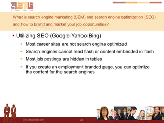 What is search engine marketing (SEM) and search engine optimization (SEO) and how to brand and market your job opportunities? Utilizing SEO (Google-Yahoo-Bing) Most career sites are not search engine optimized Search engines cannot read flash or content embedded in flash Most job postings are hidden in tables If you create an employment branded page, you can optimize the content for the search engines 