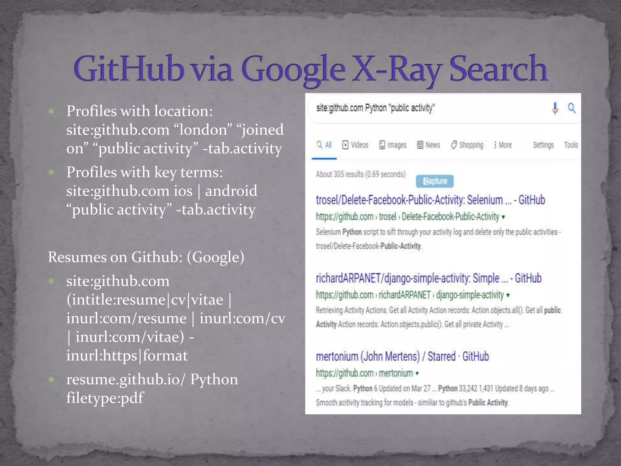  Profiles with location:
site:github.com &ldquo;london&rdquo; &ldquo;joined
on&rdquo; &ldquo;public activity&rdquo; -tab.activity
 Profiles with key terms:
site:github.com ios | android
&ldquo;public activity&rdquo; -tab.activity
Resumes on Github: (Google)
 site:github.com
(intitle:resume|cv|vitae |
inurl:com/resume | inurl:com/cv
| inurl:com/vitae) -
inurl:https|format
 resume.github.io/ Python
filetype:pdf
 